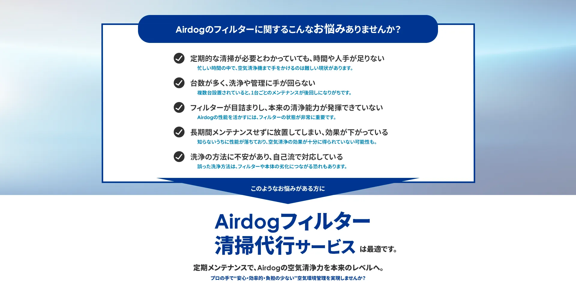Airdogのフィルターに関する こんなお悩みありませんか? 定期的な清掃が必要とわかっていても、 時間や人手が足りない 台数が多く、洗浄や管理に手が回らない フィルターが目詰まりし、 本来の清浄能力が発揮できていない 長期間メンテナンスせずに放置してしまい、 効果が下がっている 洗浄の方法に不安があり、 自己流で対応している このようなお悩みが ある方に Airdog フィルター 清掃代行サービス は最適です。 定期メンテナンスで、 Airdogの空気清浄力を本来のレベルへ。 プロの手で“安心・効率的負担の少ない” 空気環境管理を実現しませんか?