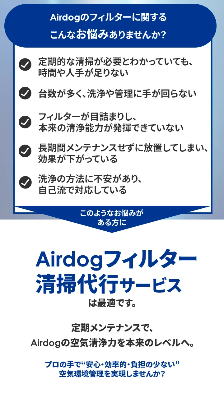 Airdogのフィルターに関する こんなお悩みありませんか? 定期的な清掃が必要とわかっていても、 時間や人手が足りない 台数が多く、洗浄や管理に手が回らない フィルターが目詰まりし、本来の清浄能力が発揮できていない 長期間メンテナンスせずに放置してしまい 効果が下がっている 洗浄の方法に不安があり、自己流で対応している このようなお悩みがある方に Airdogフィルター清掃代行サービスは最適です。 定期メンテナンスで、Airdogの空気清浄力を本来のレベルへ。 プロの手で“安心・効率的負担の少ない” 空気環境管理を実現しませんか?
