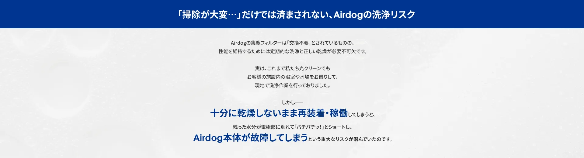 「掃除が大変・・・」だけでは済まされない、 Airdogの洗浄リスク Airdogの集塵フィルターは 「交換不要」とされているものの、 性能を維持するためには 定期的な洗浄と正しい乾燥が必要不可欠です。 実は、これまで私たち光クリーンでも お客様の施設内の浴室や水場をお借りして、 現地で洗浄作業を行っておりました。 しかし 十分に乾燥しないまま再装着稼働 してしまうと、 残った水分が電極部に垂れて「バチバチッ!」とショートし、 Airdog 本体が故障してしまう という重大なリスクが潜んでいたのです。