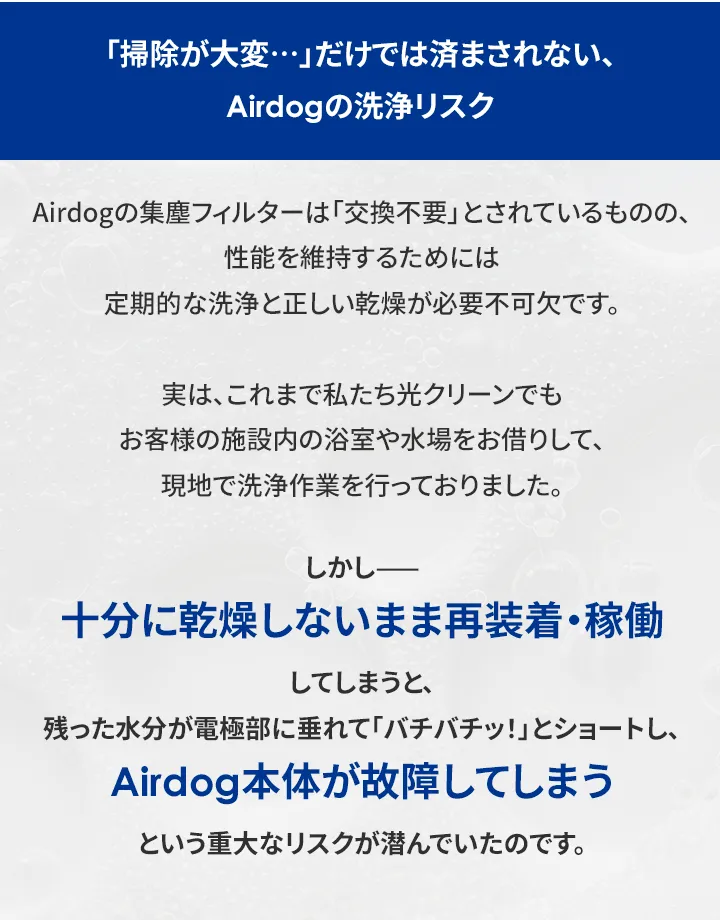 「掃除が大変・・・」だけでは済まされない、 Airdogの洗浄リスク Airdogの集塵フィルターは 「交換不要」とされているものの、 性能を維持するためには 定期的な洗浄と正しい乾燥が必要不可欠です。 実は、これまで私たち光クリーンでも お客様の施設内の浴室や水場をお借りして、 現地で洗浄作業を行っておりました。 しかし 十分に乾燥しないまま再装着稼働 してしまうと、 残った水分が電極部に垂れて「バチバチッ!」とショートし、 Airdog 本体が故障してしまう という重大なリスクが潜んでいたのです。