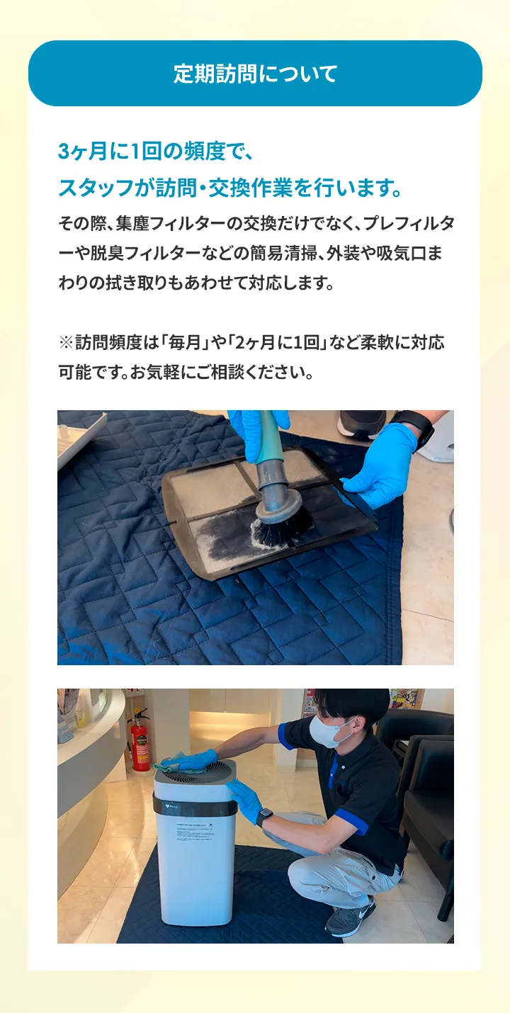 定期訪問について 3ヶ月に1回の頻度で、スタッフが訪問・交換作業を行います。 その際、集塵フィルターの交換だけでなく、 プレフィルターや脱臭フィルターなどの簡易清掃、外装や吸気口まわりの拭き取りもあわせて対応します。 ※訪問頻度は 「毎月」 や 「2ヶ月に1回」など柔軟に対応可能です。 お気軽にご相談ください。