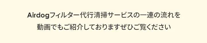 Airdogフィルター代行清掃サービスの一連の流れを 動画でもご紹介しておりますぜひご覧ください