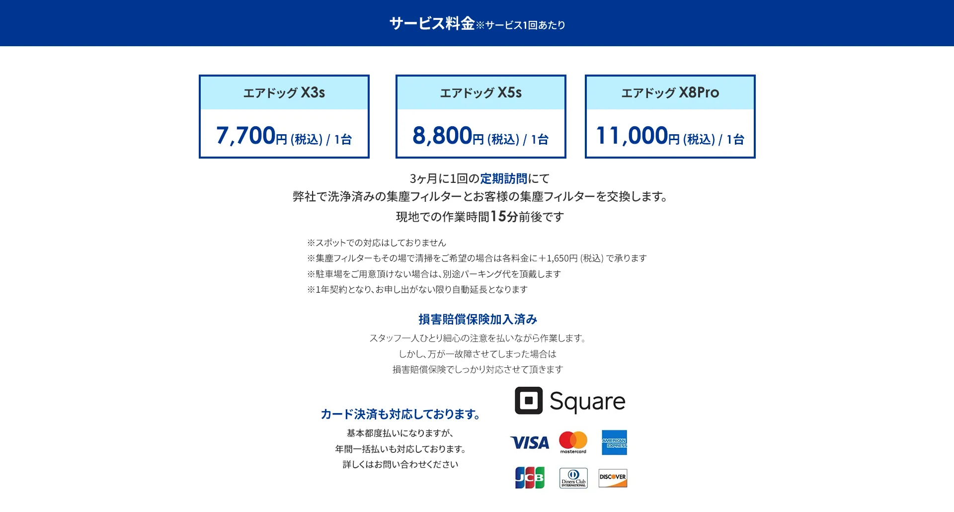 サービス料金※サービス1回あたり エアドッグX3s　7,700円(税込)/1台 エアドッグX5s　8,800円(税込)/1台 エアドッグX8Pro 11,000円 (税込)/1台 3ヶ月に1回の定期訪問にて 弊社で洗浄済みの集塵フィルターと お客様の集塵フィルターを交換します。 現地での作業時間15分前後です ※スポットでの対応はしておりません 集塵フィルターもその場で清掃をご希望の場合は各料金に+1,650円(税込)で承ります ※駐車場をご用意頂けない場合は、別途パーキング代を頂戴します ※1年契約となり、お申し出がない限り自動延長となります 損害賠償保険加入済み スタッフ一人ひとり心の注意を払いながら作業します。 しかし、万が一故障させてしまった場合は損害賠償保険でしっかり対応させて頂きます カード決済も対応しております。 基本都度払いになりますが、年間一括払いも対応しております。 詳しくはお問い合わせください