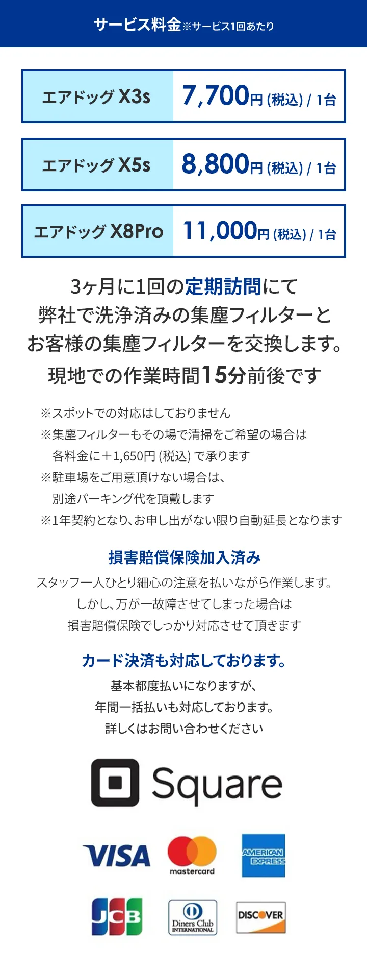 サービス料金※サービス1回あたり エアドッグX3s　7,700円(税込)/1台 エアドッグX5s　8,800円(税込)/1台 エアドッグX8Pro 11,000円 (税込)/1台 3ヶ月に1回の定期訪問にて 弊社で洗浄済みの集塵フィルターと お客様の集塵フィルターを交換します。 現地での作業時間15分前後です ※スポットでの対応はしておりません 集塵フィルターもその場で清掃をご希望の場合は各料金に+1,650円(税込)で承ります ※駐車場をご用意頂けない場合は、別途パーキング代を頂戴します ※1年契約となり、お申し出がない限り自動延長となります 損害賠償保険加入済み スタッフ一人ひとり心の注意を払いながら作業します。 しかし、万が一故障させてしまった場合は損害賠償保険でしっかり対応させて頂きます カード決済も対応しております。 基本都度払いになりますが、年間一括払いも対応しております。 詳しくはお問い合わせください