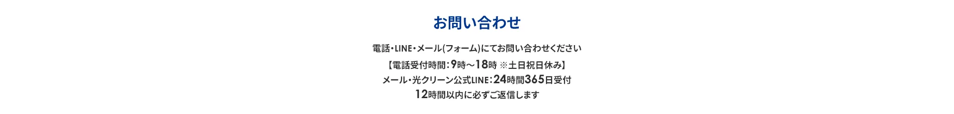 お問い合わせ 電話・LINE・メール (フォーム)にてお問い合わせください 【電話受付時間:9時~18時※土日祝日休み】 メール・光クリーン公式LINE:24時間365日受付 12時間以内に必ずご返信します