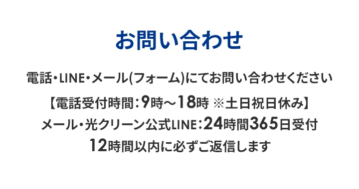お問い合わせ 電話・LINE・メール (フォーム)にてお問い合わせください 【電話受付時間:9時~18時※土日祝日休み】 メール・光クリーン公式LINE:24時間365日受付 12時間以内に必ずご返信します