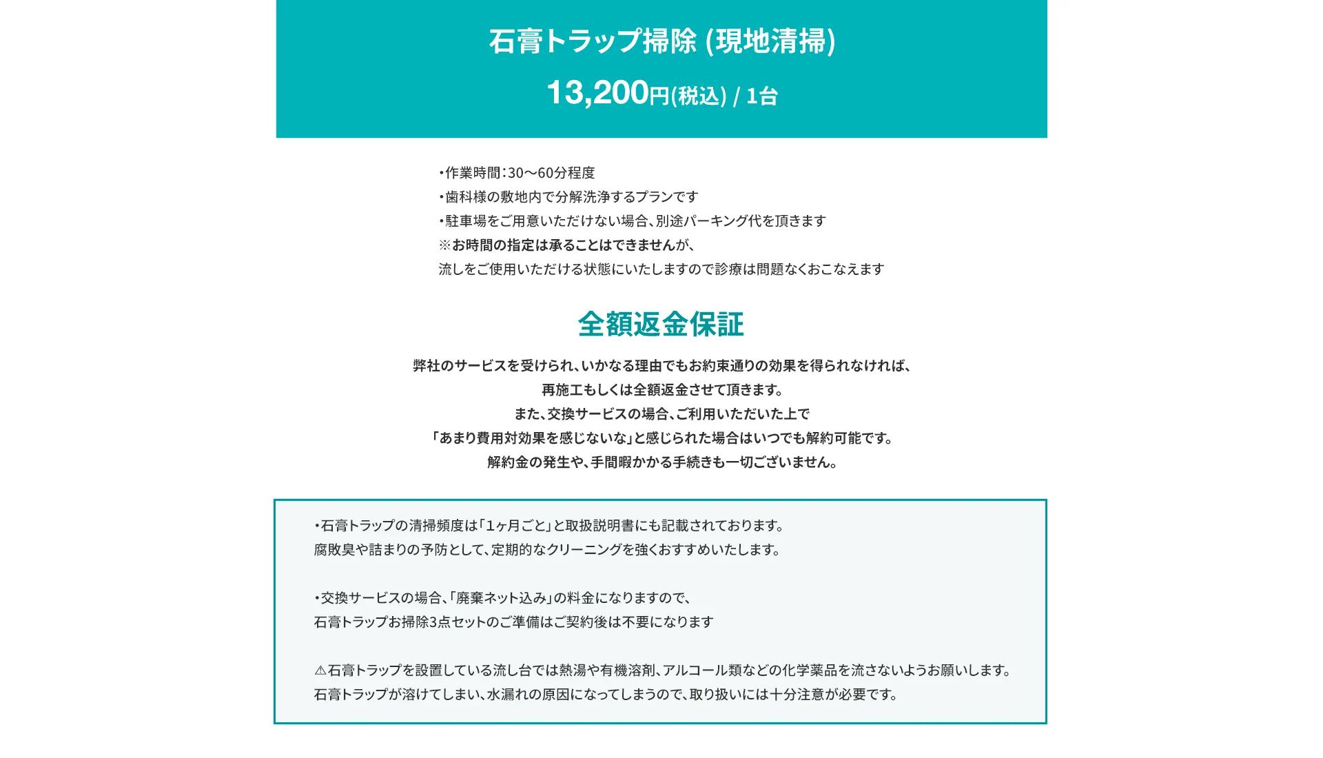 石膏トラップ掃除 (現地清掃) ・13,200円(税込) / 1台 ・作業時間：30〜60分 ・歯科様の敷地内で分解洗浄するプランです ・駐車場をご用意いただけない場合、別途パーキング代を頂きます ※お時間の指定は承ることはできませんが、流しをご使用いただける状態にいたしますので診療は問題なくおこなえます 全額返金保証 弊社のサービスを受けられ、いかなる理由でもお約束通りの効果を得られなければ、再施工もしくは全額返金させて頂きます。 また、交換サービスの場合、ご利用いただいた上で 「あまり費用対効果を感じないな」と感じられた場合はいつでも解約可能です。 解約金の発生や、手間暇かかる手続きも一切ございません。 ・石膏トラップの清掃頻度は「１ヶ月ごと」と取扱説明書にも記載されております。 腐敗臭や詰まりの予防として、定期的なクリーニングを強くおすすめいたします。 ・交換サービスの場合、「廃棄ネット込み」の料金になりますので、石膏トラップお掃除3点セットのご準備はご契約後は不要になります ⚠️石膏トラップを設置している流し台では熱湯や有機溶剤、アルコール類などの化学薬品を流さないようお願いします。 石膏トラップが溶けてしまい、水漏れの原因になってしまうので、取り扱いには十分注意が必要です。