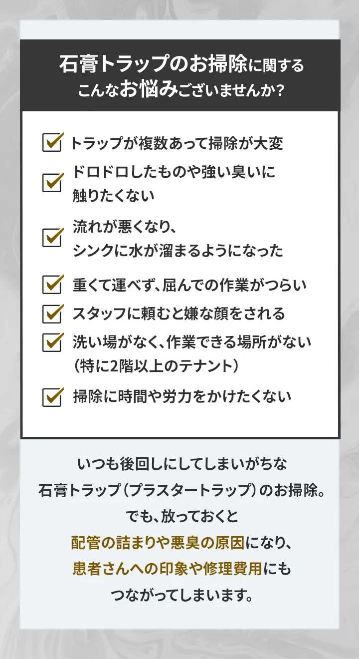 石膏トラップのお掃除に関する こんなお悩みございませんか？ トラップが複数あって掃除が大変 ドロドロしたものや強い臭いに触りたくない 流れが悪くなり、シンクに水が溜まるようになった 重くて運べず、屈んでの作業がつらい スタッフに頼むと嫌な顔をされる 洗い場がなく、作業できる場所がない（特に2階以上のテナント） 掃除に時間や労力をかけたくない いつも後回しにしてしまいがちな 石膏トラップ（プラスタートラップ）のお掃除。 でも、放っておくと配管の詰まりや悪臭の原因になり、 患者さんへの印象や修理費用にもつながってしまいます。