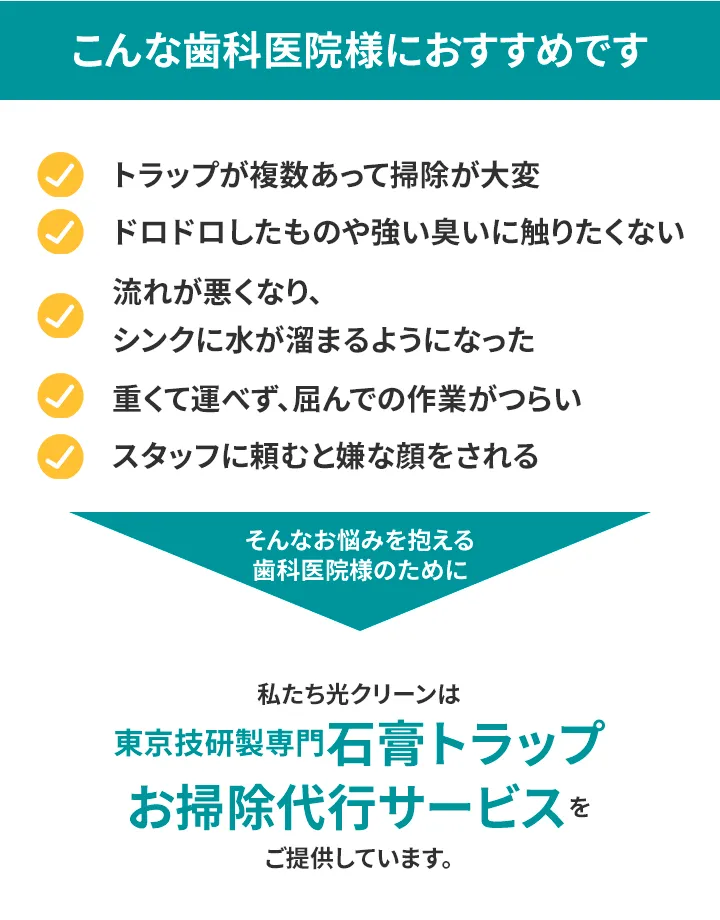 こんな歯科医院様におすすめです 雑用を減らして診療に専念したい 臭いをすぐに解消したい スタッフを早く帰らせたい わずらわしい作業から解放されたい 石膏トラップ掃除のことを忘れて過ごしたい そんなお悩みを抱える歯科医院様のために、 私たち光クリーンは東京技研製専門石膏トラップお掃除代行サービスをご提供しています。