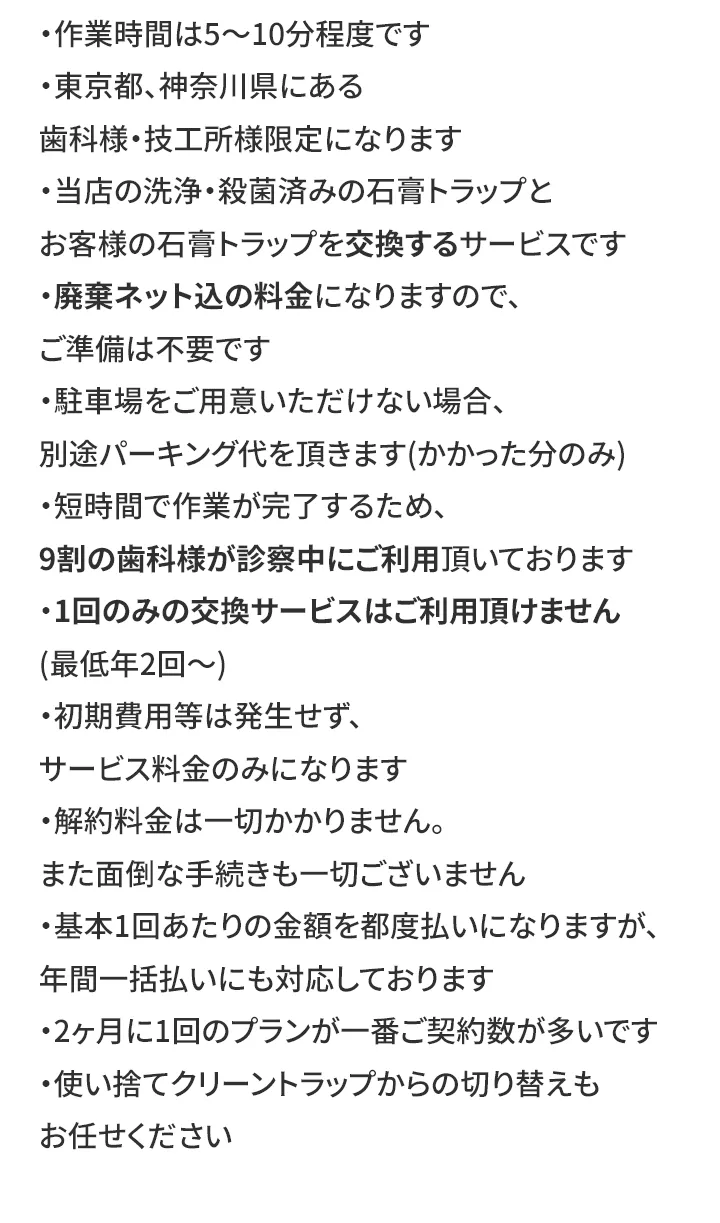 ・作業時間は5〜10分程度です ・東京都、神奈川県にある歯科様・技工所様限定になります ・当店の洗浄・殺菌済みの石膏トラップとお客様の石膏トラップを交換するサービスです ・廃棄ネット込の料金になりますので、ご準備は不要です ・駐車場をご用意いただけない場合、別途パーキング代を頂きます(かかった分のみ) ・短時間で作業が完了するため、9割の歯科様が診察中にご利用頂いております ・1回のみの交換サービスはご利用頂けません(最低年2回〜) ・初期費用等は発生せず、サービス料金のみになります ・解約料金は一切かかりません。また面倒な手続きも一切ございません ・基本1回あたりの金額を都度払いになりますが、年間一括払いにも対応しております ・2ヶ月に1回のプランが一番ご契約数が多いです ・使い捨てクリーントラップからの切り替えもお任せください