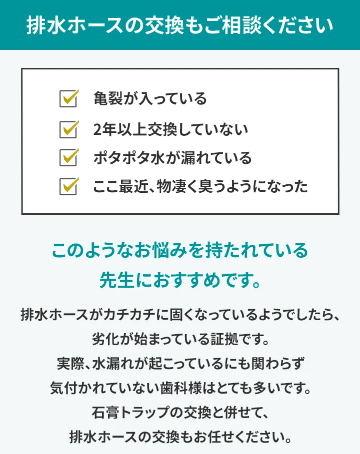 排水ホースの交換もご相談ください ・亀裂が入っている ・2年以上交換していない ・ポタポタ水が漏れている ・ここ最近、物凄く臭うようになった このようなお悩みを持たれている先生におすすめです。 排水ホースがカチカチに固くなっているようでしたら、劣化が始まっている証拠です。 実際、水漏れが起こっているにも関わらず気付かれていない歯科様はとても多いです。 石膏トラップの交換と併せて、排水ホースの交換もお任せください。